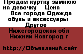 Продам куртку зимнюю на девочку. › Цена ­ 5 500 - Все города Одежда, обувь и аксессуары » Другое   . Нижегородская обл.,Нижний Новгород г.